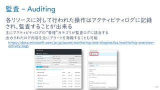 監査 - Auditing
各リソースに対して行われた操作はアクティビティログに記録
され、監査することが出来る
主にアクティビティログの“管理”カテゴリが監査ログに該当する
出力されたログ内容を元にアラートを発報することも可能
https://docs.microsoft.com/ja-jp/azure/monitoring-and-diagnostics/monitoring-overview-
activity-logs
168
 