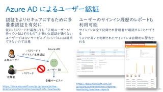 Azure AD によるユーザー認証
認証をよりセキュアにするために多
要素認証を有効に
仮にパスワードが漏洩しても “正規ユーザーが
持っているはずのもの” が無いと認証が通らない
ユーザーではないサービスプリンシパルには適用
できないので注意
ユーザーのサインイン履歴のレポートも
利用可能
サインインは全て記録され管理者が確認することができ
る
リスクが高いと判断されたサインインは自動的に警告さ
れる
183
https://docs.microsoft.com/ja-
jp/azure/active-directory/reports-
monitoring/overview-reports
https://docs.microsoft.com/ja-jp/azure/active-
directory/authentication/concept-mfa-howitworks
 