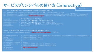 サービスプリンシパルの使い方（Interactive）
192
# スクリプト化する際はハードコードせず外部ファイルなどに切り出しておくこと
PS> $password = ConvertTo-SecureString “キー値” –AsPlainText –Force
PS> $credential = New-Object System.Management.Automation.PSCredeinatil “アプリID”, $password
PS> Connect-AzureRmAccount –ServicePrincipal –TenantId “ディレクトリID” –Credential $credential
Account : サービスプリンシパルのアプリID
SubscriptionName : RBACでアクセス権を付与したサブスクリプション名
SubscriptionId : RBACでアクセス権を付与したサブスクリプションのID
TenantId : サービスプリンシパルを登録したAzureADテナントのディレクトリID
Environment : AzureCloud
#ログインに成功したら付与されているアクセス権の状態を確認してみる
PS> Get-AzureRmRoleAssignment –ServicePrincipalName “アプリID”
RoleAssignmentId : /subscriptions/{guid}/providers/Microsoft.Authorization/roleAssignments/{guid
Scope : /subscriptions/{guid}
DisplayName : service-principal-demo
SignInName :
RoleDefinitionName : Reader
RoleDefinitionId : acdd72a7-3385-48ef-bd42-f606fba81ae7
ObjectId : 78dcffb0-b089-4552-bb8d-73b6e5a7f83b
ObjectType : ServicePrincipal
CanDelegate : False
PowerShell
 