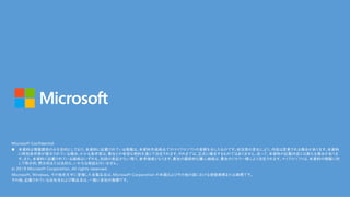 Microsoft Confidential
n 本資料は情報提供のみを目的としており、本資料に記載されている情報は、本資料作成時点でのマイクロソフトの見解を示したものです。状況等の変化により、内容は変更される場合があります。本資料
に特別条件等が提示されている場合、かかる条件等は、貴社との有効な契約を通じて決定されます。それまでは、正式に確定するものではありません。従って、本資料の記載内容とは異なる場合がありま
す。また、本資料に記載されている価格はいずれも、別段の表記がない限り、参考価格となります。貴社の最終的な購入価格は、貴社のリセラー様により決定されます。マイクロソフトは、本資料の情報に対
して明示的、黙示的または法的な、いかなる保証も行いません。
© 2018 Microsoft Corporation. All rights reserved.
Microsoft, Windows, その他本文中に登場した各製品名は、Microsoft Corporation の米国およびその他の国における登録商標または商標です。
その他、記載されている会社名および製品名は、一般に各社の商標です。
 