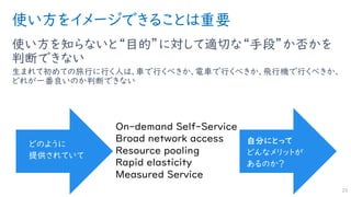 使い方をイメージできることは重要
使い方を知らないと“目的”に対して適切な“手段”か否かを
判断できない
生まれて初めての旅行に行く人は、車で行くべきか、電車で行くべきか、飛行機で行くべきか、
どれが一番良いのか判断できない
23
On-demand Self-Service
Broad network access
Resource pooling
Rapid elasticity
Measured Service
どのように
提供されていて
自分にとって
どんなメリットが
あるのか？
 
