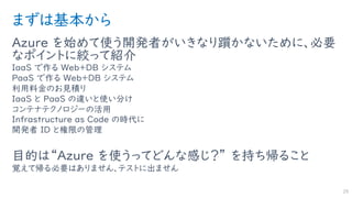 まずは基本から
Azure を始めて使う開発者がいきなり躓かないために、必要
なポイントに絞って紹介
IaaS で作る Web＋DB システム
PaaS で作る Web＋DB システム
利用料金のお見積り
IaaS と PaaS の違いと使い分け
コンテナテクノロジーの活用
Infrastructure as Code の時代に
開発者 ID と権限の管理
目的は“Azure を使うってどんな感じ？” を持ち帰ること
覚えて帰る必要はありません、テストに出ません
25
 