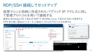 RDP/SSH 接続してセットアップ
仮想マシンと同時に作成されたパブリック IP アドレスに対し
て管理プロトコルを用いて接続する
通常は Windows OS であれば RDP や WinRM、Linux であれば SSH を使用する
VPN 等が無い場合はインターネット経由でこれらのプロトコルを利用する
29
 