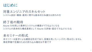 はじめに
対象エンジニアのスキルセット
システム設計・構築・運用に関する基本的な知識をお持ちの方
終了後の期待
Azure を利用した簡単なシステムの構築ができるようになる
システムの具体的な構成要素として Azure を評価・選定できるようになる
本セミナーの形式
本セミナーは座学による講習会形式であり、実機を用いたハンズオン等は行いません
事前準備や受講のための持ち込み機材は不要です
3
 