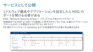 サービスとして公開
ミドルウェア構成やアプリケーションを設定したら NSG の
ポートを開ける必要がある
NSG : Network Security Group ＝ パケットフィルタ型のファイアウォール
初期設定では RDP or SSH での接続しか許可されていないため、必要なアプリケーション
プロトコルのポートを開放する（HTTP なら 80 など）
OS 側のファイアウォール（iptables など）も別途設定する必要がある場合もある
30
 