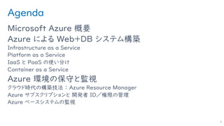 Agenda
Microsoft Azure 概要
Azure による Web＋DB システム構築
Infrastructure as a Service
Platform as a Service
IaaS と PaaS の使い分け
Container as a Service
Azure 環境の保守と監視
クラウド時代の構築技法 ： Azure Resource Manager
Azure サブスクリプションと 開発者 ID／権限の管理
Azure ベースシステムの監視
4
 