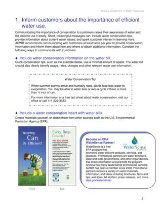 Arizona Department of Water Resources



1. Inform customers about the importance of efficient
   water use.
Communicating the importance of conservation to customers raises their awareness of water and
the need to use it wisely. Short, meaningful messages can: include water conservation tips;
provide information about current water issues; and spark customer interest in learning more.
ADWR recommends communicating with customers at least twice per year to provide conservation
information and inform them about how and where to obtain additional information. Consider the
following ways to communicate with customers:

   Include water conservation information on the water bill.
Quick conservation tips, such as the example below, use a minimal amount of space. The water bill
should also clearly identify usage, rates, charges and other relevant water use information.



                                      Water Conservation Tip!

            When summer storms arrive and humidity rises, plants lose less water to
            evaporation. You may be able to water less or skip a cycle if there is more
            than ½ inch of rain.
            For more information or a free fact sheet about water conservation, visit our
            office or call 111-222-3333.



   Include a water conservation insert with water bills.
Create materials yourself, or obtain them from other sources such as the U.S. Environmental
Protection Agency (EPA).




                                                       Become an EPA
                                                       WaterSense Partner!
                                                       WaterSense is a free
                                                       EPA program that
                                                       promotes water-efficient products, services, and
                                                       practices. Promotional partners are water providers,
                                                       state and local governments, and other organizations
                                                       that share information and promote the program.
                                                       Arizona has many WaterSense promotional partners;
                                                       ADWR has been a member since 2008. Promotional
                                                       partners receive a variety of useful materials,
                                                       information, and ideas including brochures, facts and
                                                       tips, web tools, bill stuffers, press releases, and more.
                                                       (epa.gov/watersense)




                                                                                                         2
 