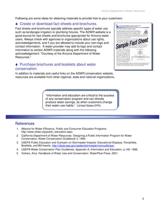 Arizona Department of Water Resources


Following are some ideas for obtaining materials to provide free to your customers:
   Create or download fact sheets and brochures.
Fact sheets and brochures typically address specific types of water use
such as landscape irrigation or plumbing fixtures. The ADWR website is a
good source for fact sheets and brochures appropriate for Arizona water
users. Always check with agencies or organizations about use rights,
acknowledgements, and if you are allowed to include your own logo and
contact information. A water provider may add its logo and contact
information to certain ADWR materials along with the following
acknowledgement: “Courtesy of the Arizona Department of Water
Resources.”

  Purchase brochures and booklets about water
conservation.
In addition to materials and useful links on the ADWR conservation website,
resources are available from other regional, state and national organizations.




                       “Information and education are critical to the success
                       of any conservation program and can directly
                       produce water savings, as when customers change
                       their water-use habits.” (United States EPA)




References
1. Alliance for Water Efficiency, Public and Consumer Education Programs.
   http://www.a4we.org/public_education.aspx.
2. California Department of Water Resources. Designing a Public Information Program for Water
   Conservation, Water Conservation Guidebook 3. 1984.
3. USEPA Public Education and Outreach on Stormwater Impacts: Educational Displays, Pamphlets,
   Booklets, and Bill Inserts. http://cfpub.epa.gov/npdes/stormwater/menuofbmps/.
4. USEPA Water Conservation Plan Guidelines, Appendix A, Information and Education, p.148. 1998.
5. Vickers, Amy. Handbook of Water Use and Conservation. WaterPlow Press, 2001.




                                                                                                     4
 