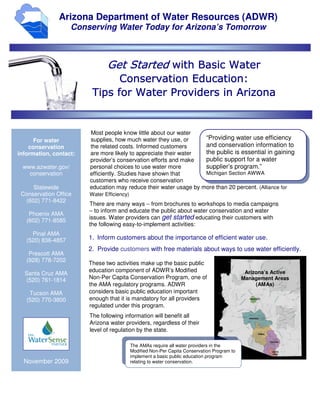 Arizona Department of Water Resources (ADWR)
                    Conserving Water Today for Arizona’s Tomorrow



                               Get Started with Basic Water
                                            Education:
                               Conservation Education:
                              for
                         Tips for Water Providers in Arizona


                        Most people know little about our water
      For water         supplies, how much water they use, or      “Providing water use efficiency
    conservation        the related costs. Informed customers      and conservation information to
information, contact:   are more likely to appreciate their water  the public is essential in gaining
                        provider’s conservation efforts and make   public support for a water
 www.azwater.gov/       personal choices to use water more         supplier’s program.”
   conservation         efficiently. Studies have shown that       Michigan Section AWWA
                        customers who receive conservation
     Statewide          education may reduce their water usage by more than 20 percent. (Alliance for
 Conservation Office    Water Efficiency)
  (602) 771-8422
                        There are many ways − from brochures to workshops to media campaigns
                        − to inform and educate the public about water conservation and water
    Phoenix AMA
                        issues. Water providers can get started educating their customers with
   (602) 771-8585
                        the following easy-to-implement activities:
     Pinal AMA
   (520) 836-4857       1. Inform customers about the importance of efficient water use.
                        2. Provide customers with free materials about ways to use water efficiently.
    Prescott AMA
   (928) 778-7202
                        These two activities make up the basic public
                        education component of ADWR’s Modified                                 Arizona’s Active
  Santa Cruz AMA
  (520) 761-1814        Non-Per Capita Conservation Program, one of                           Management Areas
                        the AMA regulatory programs. ADWR                                          (AMAs)
    Tucson AMA          considers basic public education important
   (520) 770-3800       enough that it is mandatory for all providers
                        regulated under this program.
                        The following information will benefit all
                        Arizona water providers, regardless of their
                        level of regulation by the state.

                                            The AMAs require all water providers in the
                                            Modified Non-Per Capita Conservation Program to
                                            implement a basic public education program
  November 2009                             relating to water conservation.
 