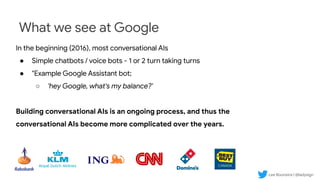 Lee Boonstra | @ladysign
What we see at Google
In the beginning (2016), most conversational AIs
● Simple chatbots / voice bots - 1 or 2 turn taking turns
● "Example Google Assistant bot;
○ 'hey Google, what's my balance?'
Building conversational AIs is an ongoing process, and thus the
conversational AIs become more complicated over the years.
 