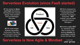 Serverless Evolution (since FaaS started)
2
Serverless is New Agile & Mindset
#1 We started as Back-
end FaaS (Serverless)
Developers who enjoyed
“gluing” other people’s
APIs and Managed
Services)
#3 We're obsessed by
creating business value
(meaningful MVPs,
Products), focusing on
Outcomes – NOT
Outputs, and we mesh
well with Product
Managers
#2 We build bridges
between Serverless
Community (“Dev leg”),
and Front-end, Voice-First
& UX folks (“UX leg”)
#4 Achieve agility NOT
by “sprinting” faster
(like in Scrum), but
working smarter (by
using bigger building
blocks and less Ops)
 
