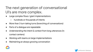 Lee Boonstra | @ladysign
The next generation of conversational
UI's are more complex.
● Large complex flows / giant implementations
○ hundreds or thousands of intents
● More than 3 turn taking turns (branching of conversations)
● Parts of a dialogue are repeatable
● Understanding the intent & context from long utterances (in
contact centers)
● Working with teams on large implementations
● Maintaining an always growing conversation
 