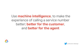 Lee Boonstra | @ladysign
Use machine intelligence, to make the
experience of calling a service number
better; better for the customer,
and better for the agent
 