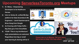 Upcoming ServerlessToronto.org Meetups
5
1) Dr. Maloy – Empowering
Developers to be Healthcare
Heroes
2) Intro to Vertex AI, unified MLOps
platform for Data Scientists & ML
Engineers – Jarek Kazmierczak &
Brian Kang from Google
3) An Evening with Felipe Hoffa –
Big Data guru from Snowflake
4) YOUR “This is my Architecture”
style presentations are welcome!
Regardless how big or small
your learning & sharing will be ☺
Please rate us on Meetup, Tell your peers
We’re here to Help YOU help others
 