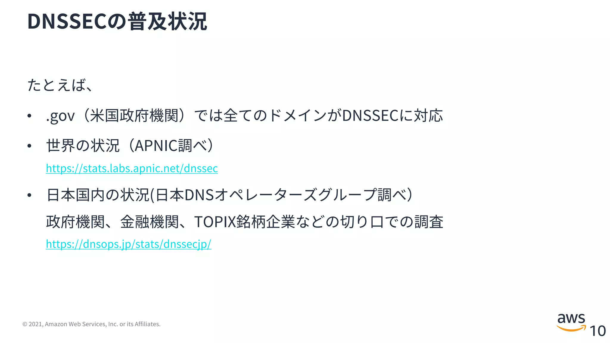 © 2021, Amazon Web Services, Inc. or its Affiliates.
10
DNSSECの普及状況
たとえば、
• .gov（⽶国政府機関）では全てのドメインがDNSSECに対応
• 世界の状況（APNIC調べ）
https://stats.labs.apnic.net/dnssec
• ⽇本国内の状況(⽇本DNSオペレーターズグループ調べ）
政府機関、⾦融機関、TOPIX銘柄企業などの切り⼝での調査
https://dnsops.jp/stats/dnssecjp/
 