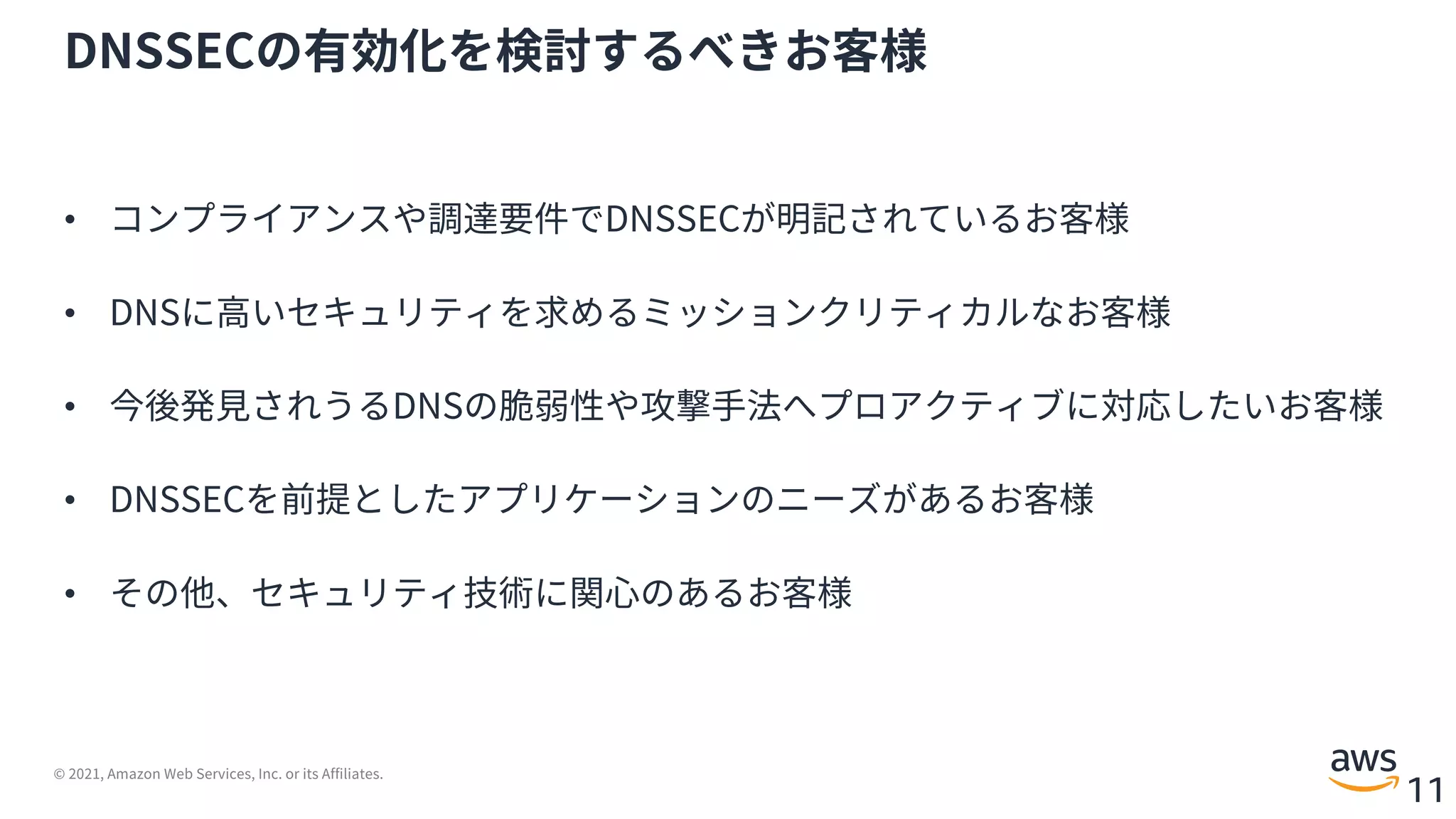 © 2021, Amazon Web Services, Inc. or its Affiliates.
11
DNSSECの有効化を検討するべきお客様
• コンプライアンスや調達要件でDNSSECが明記されているお客様
• DNSに⾼いセキュリティを求めるミッションクリティカルなお客様
• 今後発⾒されうるDNSの脆弱性や攻撃⼿法へプロアクティブに対応したいお客様
• DNSSECを前提としたアプリケーションのニーズがあるお客様
• その他、セキュリティ技術に関⼼のあるお客様
 