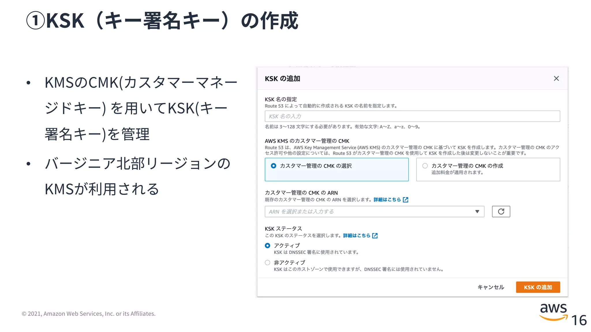 © 2021, Amazon Web Services, Inc. or its Affiliates.
16
①KSK（キー署名キー）の作成
• KMSのCMK(カスタマーマネー
ジドキー) を⽤いてKSK(キー
署名キー)を管理
• バージニア北部リージョンの
KMSが利⽤される
 
