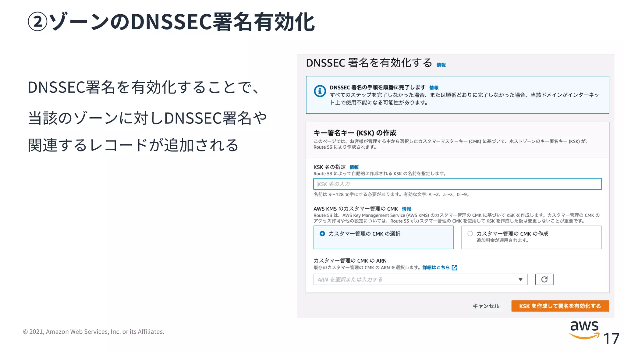 © 2021, Amazon Web Services, Inc. or its Affiliates.
17
②ゾーンのDNSSEC署名有効化
DNSSEC署名を有効化することで、
当該のゾーンに対しDNSSEC署名や
関連するレコードが追加される
 