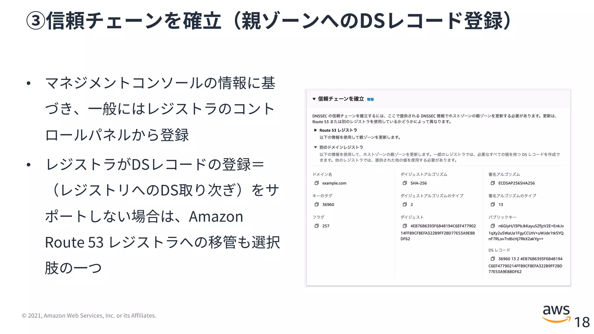 © 2021, Amazon Web Services, Inc. or its Affiliates.
18
③信頼チェーンを確⽴（親ゾーンへのDSレコード登録）
• マネジメントコンソールの情報に基
づき、⼀般にはレジストラのコント
ロールパネルから登録
• レジストラがDSレコードの登録＝
（レジストリへのDS取り次ぎ）をサ
ポートしない場合は、Amazon
Route 53 レジストラへの移管も選択
肢の⼀つ
 