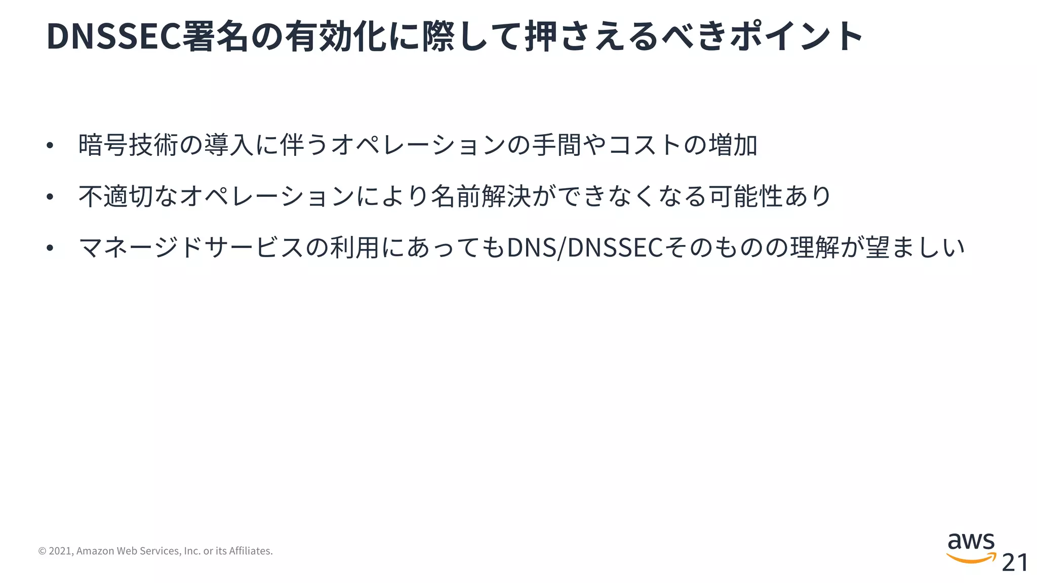 © 2021, Amazon Web Services, Inc. or its Affiliates.
21
DNSSEC署名の有効化に際して押さえるべきポイント
• 暗号技術の導⼊に伴うオペレーションの⼿間やコストの増加
• 不適切なオペレーションにより名前解決ができなくなる可能性あり
• マネージドサービスの利⽤にあってもDNS/DNSSECそのものの理解が望ましい
 