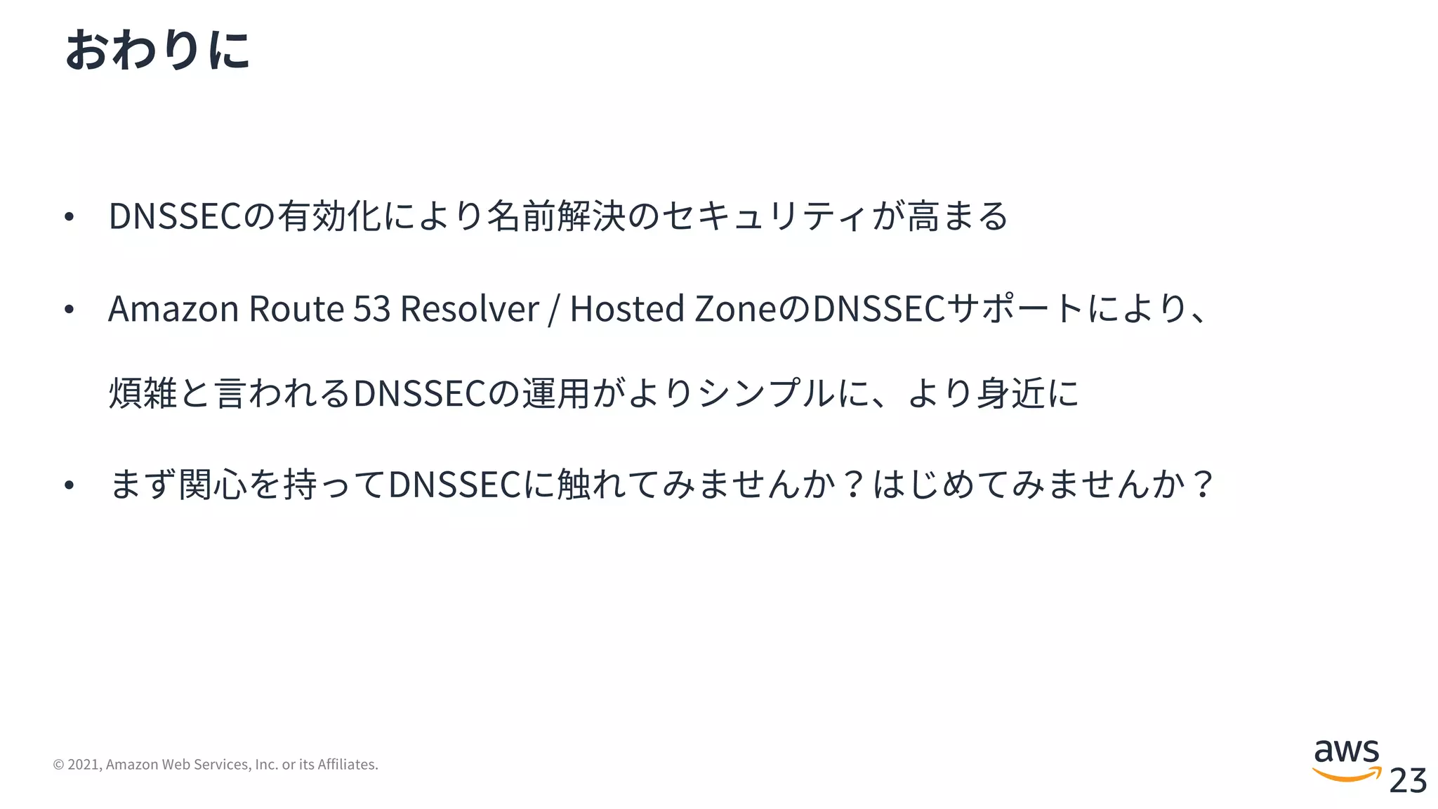 © 2021, Amazon Web Services, Inc. or its Affiliates.
23
おわりに
• DNSSECの有効化により名前解決のセキュリティが⾼まる
• Amazon Route 53 Resolver / Hosted ZoneのDNSSECサポートにより、
煩雑と⾔われるDNSSECの運⽤がよりシンプルに、より⾝近に
• まず関⼼を持ってDNSSECに触れてみませんか？はじめてみませんか？
 