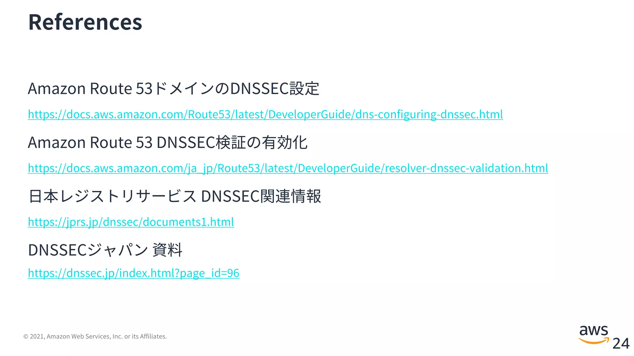 © 2021, Amazon Web Services, Inc. or its Affiliates.
24
References
Amazon Route 53ドメインのDNSSEC設定
https://docs.aws.amazon.com/Route53/latest/DeveloperGuide/dns-configuring-dnssec.html
Amazon Route 53 DNSSEC検証の有効化
https://docs.aws.amazon.com/ja_jp/Route53/latest/DeveloperGuide/resolver-dnssec-validation.html
⽇本レジストリサービス DNSSEC関連情報
https://jprs.jp/dnssec/documents1.html
DNSSECジャパン 資料
https://dnssec.jp/index.html?page_id=96
 