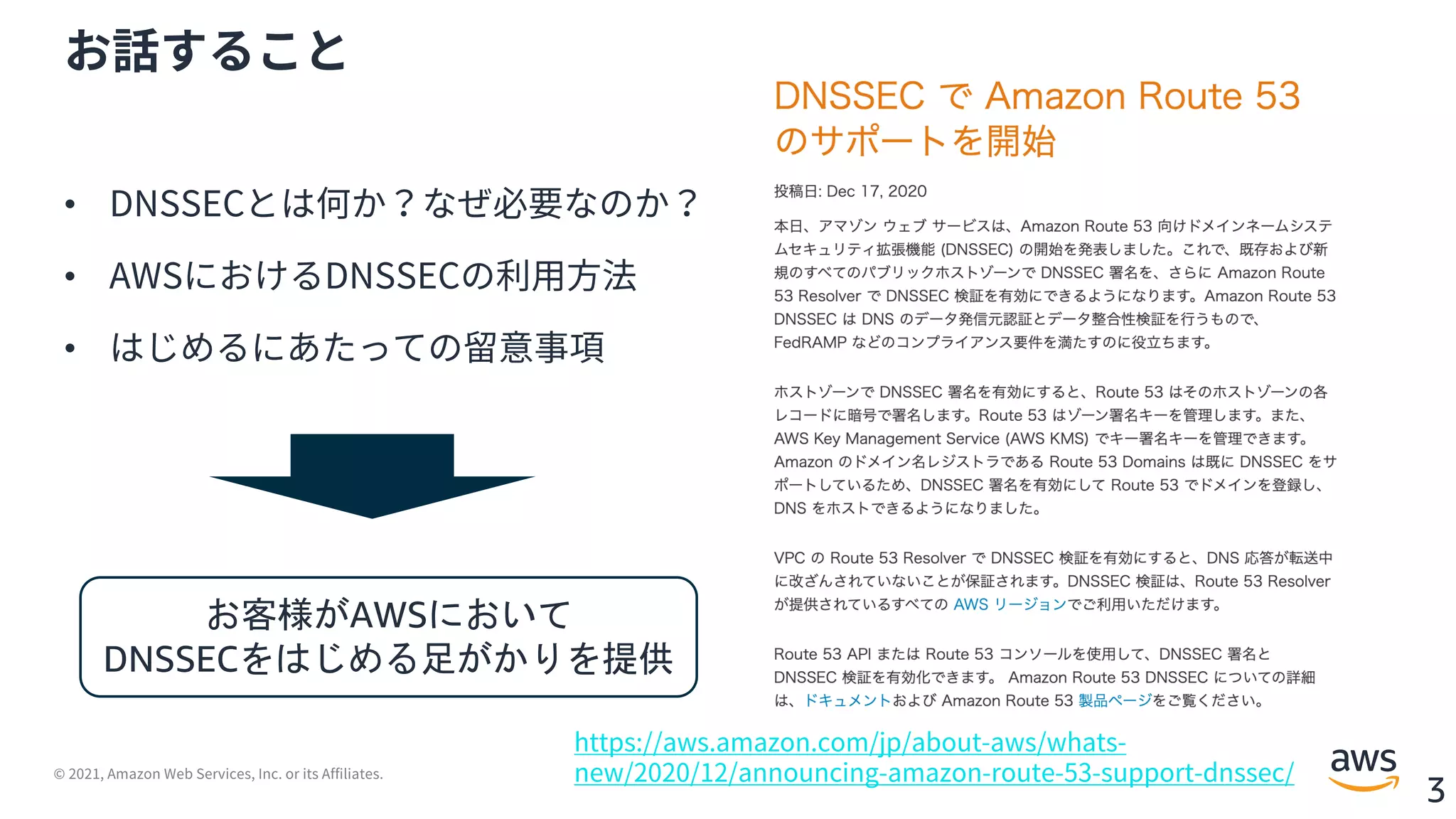 © 2021, Amazon Web Services, Inc. or its Affiliates.
3
お話すること
• DNSSECとは何か？なぜ必要なのか？
• AWSにおけるDNSSECの利⽤⽅法
• はじめるにあたっての留意事項
https://aws.amazon.com/jp/about-aws/whats-
new/2020/12/announcing-amazon-route-53-support-dnssec/
お客様がAWSにおいて
DNSSECをはじめる足がかりを提供
 