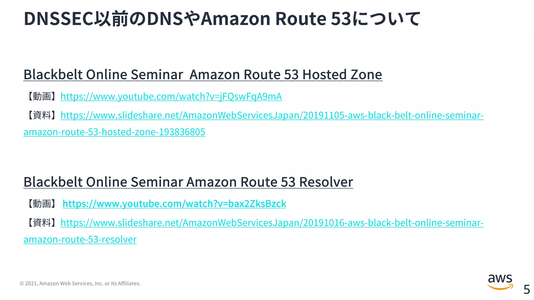 © 2021, Amazon Web Services, Inc. or its Affiliates.
5
DNSSEC以前のDNSやAmazon Route 53について
Blackbelt Online Seminar Amazon Route 53 Hosted Zone
【動画】https://www.youtube.com/watch?v=jFQswFqA9mA
【資料】https://www.slideshare.net/AmazonWebServicesJapan/20191105-aws-black-belt-online-seminar-
amazon-route-53-hosted-zone-193836805
Blackbelt Online Seminar Amazon Route 53 Resolver
【動画】 https://www.youtube.com/watch?v=bax2ZksBzck
【資料】https://www.slideshare.net/AmazonWebServicesJapan/20191016-aws-black-belt-online-seminar-
amazon-route-53-resolver
 
