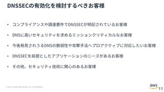 © 2021, Amazon Web Services, Inc. or its Affiliates.
11
DNSSECの有効化を検討するべきお客様
• コンプライアンスや調達要件でDNSSECが明記されているお客様
• DNSに⾼いセキュリティを求めるミッションクリティカルなお客様
• 今後発⾒されうるDNSの脆弱性や攻撃⼿法へプロアクティブに対応したいお客様
• DNSSECを前提としたアプリケーションのニーズがあるお客様
• その他、セキュリティ技術に関⼼のあるお客様
 