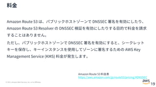 © 2021, Amazon Web Services, Inc. or its Affiliates.
19
料⾦
Amazon Route 53 は、パブリックホストゾーンで DNSSEC 署名を有効にしたり、
Amazon Route 53 Resolver の DNSSEC 検証を有効にしたりする⽬的で料⾦を請求
することはありません。
ただし、パブリックホストゾーンで DNSSEC 署名を有効にすると、シークレット
キーを保存し、キーインスタンスを使⽤してゾーンに署名するための AWS Key
Management Service (KMS) 料⾦が発⽣します。
Amazon Route 53 料⾦表
https://aws.amazon.com/jp/route53/pricing/#DNSSEC
 