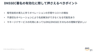 © 2021, Amazon Web Services, Inc. or its Affiliates.
21
DNSSEC署名の有効化に際して押さえるべきポイント
• 暗号技術の導⼊に伴うオペレーションの⼿間やコストの増加
• 不適切なオペレーションにより名前解決ができなくなる可能性あり
• マネージドサービスの利⽤にあってもDNS/DNSSECそのものの理解が望ましい
 