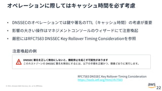 © 2021, Amazon Web Services, Inc. or its Affiliates.
22
オペレーションに際してはキャッシュ時間を必ず考慮
• DNSSECのオペレーションでは鍵や署名のTTL（キャッシュ時間）の考慮が重要
• 影響の⼤きい操作はマネジメントコンソールのウィザードにて注意喚起
• 厳密にはRFC7583 DNSSEC Key Rollover Timing Considerationを参照
RFC7583 DNSSEC Key Rollover Timing Consideration
https://tools.ietf.org/html/rfc7583
注意喚起の例
 