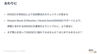 © 2021, Amazon Web Services, Inc. or its Affiliates.
23
おわりに
• DNSSECの有効化により名前解決のセキュリティが⾼まる
• Amazon Route 53 Resolver / Hosted ZoneのDNSSECサポートにより、
煩雑と⾔われるDNSSECの運⽤がよりシンプルに、より⾝近に
• まず関⼼を持ってDNSSECに触れてみませんか？はじめてみませんか？
 