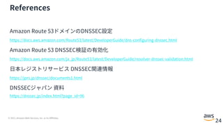 © 2021, Amazon Web Services, Inc. or its Affiliates.
24
References
Amazon Route 53ドメインのDNSSEC設定
https://docs.aws.amazon.com/Route53/latest/DeveloperGuide/dns-configuring-dnssec.html
Amazon Route 53 DNSSEC検証の有効化
https://docs.aws.amazon.com/ja_jp/Route53/latest/DeveloperGuide/resolver-dnssec-validation.html
⽇本レジストリサービス DNSSEC関連情報
https://jprs.jp/dnssec/documents1.html
DNSSECジャパン 資料
https://dnssec.jp/index.html?page_id=96
 