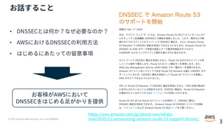 © 2021, Amazon Web Services, Inc. or its Affiliates.
3
お話すること
• DNSSECとは何か？なぜ必要なのか？
• AWSにおけるDNSSECの利⽤⽅法
• はじめるにあたっての留意事項
https://aws.amazon.com/jp/about-aws/whats-
new/2020/12/announcing-amazon-route-53-support-dnssec/
お客様がAWSにおいて
DNSSECをはじめる足がかりを提供
 