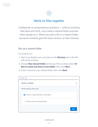 Collaborate on presentations and docs — without emailing
files back and forth. Just create a shared folder and add
other people to it. When you edit a file in a shared folder,
everyone instantly gets the latest version on their devices.
On dropbox.com
1.	 Sign in to dropbox.com, and click on the Sharing tab on the left
side of the window.
2.	Choose New shared folder at the top of the window, select I​’d
like to create and share a new folder, ​then click Next.
3.	Enter a name for your shared folder, then click Next.
Work on files together
4
continued
Set up a shared folder
home
 