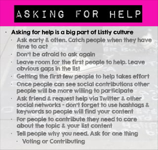 4 Ways to Add to Lists 
• You 
1. Bookmarklet 
2. Add Item 
• On Listly or a 
blog post 
(embedded list) 
3. Bulk Import 
• Import up to 25 
URLs 
4. Quick Add 
• Simple speedy 
data entry 
! 
! 
• Other People 
• People can 
contribute to your 
list using the 
bookmarklet if 
they follow your 
list 
• They can add to 
your list via Add 
Item on Listly or 
via a blog 
• Premium Teams 
• Members can bulk 
import & quick add 
to your lists 
 