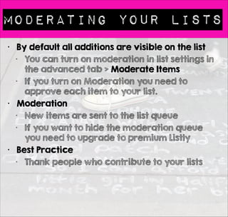 Bookmarking 
• What is a BookMarklet? 
• A Bookmarklet works via 
the browser menu bar so 
you can bookmark as 
you surf (no need to visit 
Listly to add to your list) 
• Installing the Bookmarklet 
• Follow the instructions 
• http://list.ly/about/ 
bookmarklet 
• Also install on phones & 
tablets 
• Adding to other people’s 
list 
• Like any lists to make it 
visible via your 
bookmarklet 
 