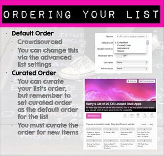 asking for help 
• Asking for help is a big part of Listly culture 
• Ask early & often. Catch people when they have 
time to act 
• Don’t be afraid to ask again 
• Leave room for the first people to help. Leave 
obvious gaps in the list 
• Getting the first few people to help takes effort 
• Once people can see social contributions other 
people will be more willing to participate 
• Ask friend & request help via Twitter & other 
social networks - don’t forget to use hashtags & 
keywords so people will find your content 
• For people to contribute they need to care 
about the topic & your list content 
• Tell people why you need. Ask for one thing 
• Voting or Contributing 
 