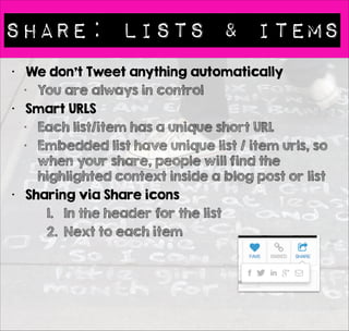Share: Lists & Items 
• We don’t Tweet anything automatically 
• You are always in control 
• Smart URLS 
• Each list/item has a unique short URL 
• Embedded list have unique list / item urls, so 
when your share, people will find the 
highlighted context inside a blog post or list 
• Sharing via Share icons 
1. In the header for the list 
2. Next to each item 
 