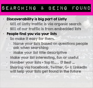 Searching & Being found 
• Discoverability is big part of Listly 
• 60% of Listly traffic is via organic search 
• 50% of our traffic is from embedded lists 
• People find you via your lists 
• So make it easy for them. 
• Name your lists based on questions people 
ask when searching 
• Make your list title descriptive 
• Make your list interesting, fun or useful 
• Number your lists = Top !0… , 17 Best … 
• Sharing via Facebook, Twitter, G+ & LinkedIn 
will help your lists get found in the future 
 