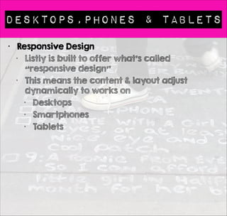 Desktops,phones & Tablets 
• Responsive Design 
• Listly is built to offer what’s called 
“responsive design” 
• This means the content & layout adjust 
dynamically to works on 
• Desktops 
• Smartphones 
• Tablets 
! 
• Content does not determine layout 
• With Listly there are multiple possible layouts 
 