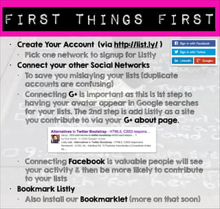 First things first 
• Create Your Account (via http://list.ly/ ) 
• Pick one network to signup for Listly 
• Connect your other Social Networks 
• To save you mislaying your lists (duplicate 
accounts are confusing) 
• Connecting all your networks also gives 
your account more social presence / 
social proof. 
• Connecting Facebook is valuable people 
will see your activity & then be more 
likely to contribute to your lists 
• Bookmark Listly 
• Also install our Bookmarklet (more on that 
soon) 
• Install the Chrome Extension 
 