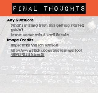 Final Thoughts 
• Any Questions 
• What’s missing from this getting started 
guide? 
• Leave comments & we’ll iterate 
• Image Credits 
• Hopscotch via Ian Muttoo 
• http://www.flickr.com/photos/imuttoo/ 
4504392318/sizes/l/ 
