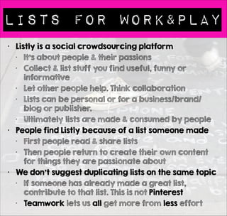 Lists for WORK&PLAY 
• Listly is a social crowdsourcing platform 
• It’s about people & their passions 
• Collect & list stuff you find useful, funny or 
informative 
• Let other people help. Think collaboration 
• Lists can be personal or for a business/brand/ 
blog or publisher. 
• Ultimately lists are made & consumed by people 
• People find Listly because of a list someone made 
• First people read & share lists 
• Then people return to create their own content 
for things they are passionate about 
• We don’t suggest duplicating lists on the same topic 
• If someone has already made a great list, 
contribute to that list. This is not Pinterest 
• Teamwork lets us all get more from less effort 
 