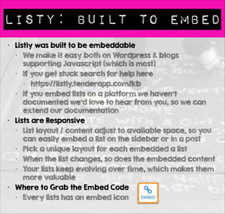 Listy: Built to Embed 
• Listly was built to be embeddable 
• We make it easy both on Wordpress & blogs 
supporting Javascript (which is most) 
• If you get stuck search for help here 
• https://listly.tenderapp.com/kb 
• If you embed lists on a platform we haven’t 
documented we’d love to hear from you, so we can 
extend our documentation 
• Lists are Responsive 
• List layout / content adjust to available space, so you 
can easily embed a list on the sidebar or in a post 
• Pick a unique layout for each embedded a list 
• When the list changes, so does the embedded content 
• Your lists keep evolving over time, which makes them 
more valuable 
• Where to Grab the Embed Code 
• Every lists has an embed icon 
 