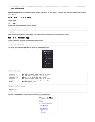 “We aim to build a new platform for cloud applications that will become as ubiquitous as previous platforms such as Unix, HTTP, and the relational database.”
– Meteor Development Group
Nowadays, there are lots of smart tools that help us build awesome things quickly and easily. Meteor is amongst of those smart tools. So why don’t we start using
Meteor right now?
How to install Meteor?
It’s totally simple!
O S X / L I N U X
Install the latest of cial Meteor release from your terminal:
curl https://install.meteor.com/ | sh
W I N D O W S
Simply download and run the of cial Meteor installer: https://install.meteor.com/windows (https://install.meteor.com/windows)
Your rst Meteor app
To create a Meteor app, simply open your terminal and run this command:
meteor create hello-world
Then you will see a folder named hello-world and several les have just been created:
Take a look at these les:
client/main.js        # a JavaScript entry point loaded on the client
client/main.html      # an HTML file that defines view templates
client/main.css       # a CSS file to define your app's styles
server/main.js        # a JavaScript entry point loaded on the server
package.json          # a control file for installing NPM packages
.meteor               # internal Meteor files
.gitignore            # a control file for git
Now try to run your rst Meteor app:
cd hello-world
meteor
Let’s check it out using your web browser: http://localhost:3000/ (http://localhost:3000/)
 