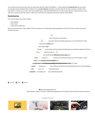 You can play around with the demo app. Open your favorite editor (like Atom, Sublime Text, WebStorm…) and try editing the le client/main.html, then you will see
your web page change immediately without refreshing! This is called hot code push, since Meteor uses data on the wire: the server sends data, not HTML, and the
client renders it. I can’t tell you how much I love it, because before Meteor, I only study ASP.NET MVC and Java J2EE at school. Whenever I change the code on server
side, I have to stop the app, edit, then restart it. It takes a lot of my time since my computer’s performance is quite bad. Thanks Meteor!
Conclusion
So far we’ve discovered the very basic of Meteor:
What is Meteor
How to Install
Create and run a Meteor app
Next time you will know how to create a Meteor real-time chat app just in 30 minutes (https://blog.designveloper.com/2016/06/13/create-a-meteor-chat-app-in-30-
minutes/). Stay tuned!
(https://www.facebook.com/sharer/sharer.php?
u=https%3A%2F%2Fblog.designveloper.com%2F2016%2F06%2F11%2Fget-
started-
with-
meteor%2F)
(http://twitter.com/intent/tweet?
source=Designveloper
Software
agency
-
Meteor
prime
partner&text=https%3A%2F%2Fblog.designveloper.com%2F2016%2F06%2F11%2Fget-
started-
with-
meteor%2F)
(https://plus.google.com/share?
url=https%3A%2F%2Fblog.designveloper.com%2F2016%2F06%2F11%2Fget-
started-
with-
meteor%2F)
(http://www.linkedin.com/shareArticle?
mini=true&url=https%3A%2F%2Fblog.designveloper.com%2F2016%2F06%2F11%2Fget-
started-
with-
meteor%2F&title=Get%20started%20with%20Meteor&summary=What%20is%20Meteor%3F%20You%26%238217
side%20and%20server-
side.%20%5B%26hellip%3B%5D&source=Designveloper
Software
agency
-
Meteor
prime
partner)
(http://www.tumblr.com/share/link?
url=https%3A%2F%2Fblog.designveloper.com%2F2016%2F06%2F11%2Fget-
started-
with-
meteor%2F&name=Get%20started%20with%20Meteor&description=What%20is%20Meteor%3F%20Yo
side%20and%20server-
side.%20%5B%26hellip%3B%5D)
JavaScript Meteor Real-time
(https://blog.designveloper.com)
Create a Meteor chat app in 30 minutes (https://blog.designveloper.com/2016/06/13/create-a-meteor-chat-app-in-30-minutes/)
Y O U M AY A L S O L I K E
 