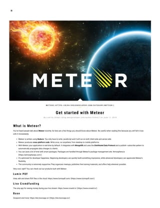 Get started with Meteor
What is Meteor?
You’ve heard people talk about Meteor recently. So here are a few things you should know about Meteor. Be careful when reading this because you will fall in love
with it immediately:
Meteor is written using NodeJs. You only have to write JavaScript and it will run on both client-side and server-side.
Meteor produces cross-platform code. Write once, run anywhere, from desktop to mobile platforms.
With Meteor, your application is real-time by default. It integrates with MongoDB and uses the Distributed Data Protocol and a publish–subscribe pattern to
automatically propagate data changes to clients.
You can save a lot of time with smart packages. Packages are handled through Meteor’s package management site: AtmosphereJs
(https://atmospherejs.com/)
It’s optimized for developer happiness. Beginning developers can quickly build something impressive, while advanced developers can appreciate Meteor’s
exibility.
The community is extremely supportive.They organizes meetups, publishes free training materials, and offers help wherever possible.
Very cool, right? You can check out our products built with Meteor:
Lu min PDF
View, edit and share PDF les in the cloud: https://www.luminpdf.com/ (https://www.luminpdf.com/)
Live C rowdfu n din g
The only app for raising money during your live stream: https://www.crowdr.tv/ (https://www.crowdr.tv/)
B oon
Givepoint and more: https://dsv.boonapp.io/ (https://dsv.boonapp.io/)
M E T E O R ( H T T P S : / / B L O G . D E S I G N V E L O P E R . C O M / C A T E G O R Y / M E T E O R / )
B y L i n h Vu ( h t t p s : // b l o g . d e s i g n v e l o p e r. c o m / a u t h o r / l i n h v n / ) o n J u n e 1 1 , 2 0 1 6
 