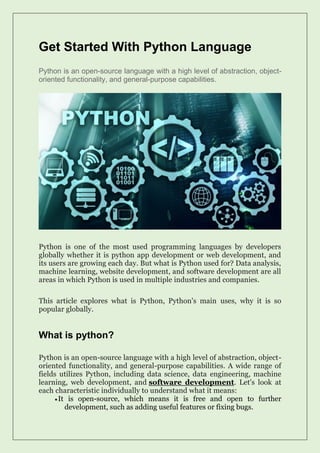 Get Started With Python Language
Python is an open-source language with a high level of abstraction, object-
oriented functionality, and general-purpose capabilities.
Python is one of the most used programming languages by developers
globally whether it is python app development or web development, and
its users are growing each day. But what is Python used for? Data analysis,
machine learning, website development, and software development are all
areas in which Python is used in multiple industries and companies.
This article explores what is Python, Python's main uses, why it is so
popular globally.
What is python?
Python is an open-source language with a high level of abstraction, object-
oriented functionality, and general-purpose capabilities. A wide range of
fields utilizes Python, including data science, data engineering, machine
learning, web development, and software development. Let's look at
each characteristic individually to understand what it means:
•It is open-source, which means it is free and open to further
development, such as adding useful features or fixing bugs.
 